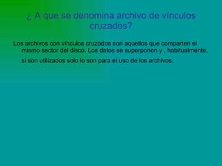 ¿ A que se denomina archivo de vínculos cruzados? Los archivos con vínculos cruzados son aquellos que comparten el mismo sector del disco. Los datos se superponen y , habitualmente, si son utilizados solo lo son para el uso de los archivos.   