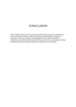 CONCLUSION


ESTE TRABAJO ESTA ECHO PARA CONCLUIR NUESTRO OBJETIVO ESPECIFICO
QUE ES FINALIZAR PERFECTAMENTE NUESTRO CONOCIMIENTO SOBRE LO
VISTO EN CLASE DE ENSABLE Y MANTENIMIENTO DE COMPUTADORES Y
EMPEZAR A CONOCER NUESTROS PROTOCOLOS DE RED YA QUE ESTO SE VERA
DESARROLLADO EN NUESTRA PRACTICA CUANDO ELLA SE REALIZE
 