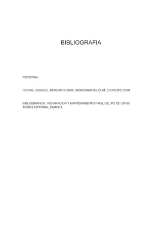 BIBLIOGRAFIA




PERSONAL :



DIGITAL: GOOGLE, MERCADO LIBRE, MONOGRAFIAS.COM, CLOPEZPC.COM



BIBLIOGRAFICA: REPARACION Y MANTENIMIENTO FACIL DEL PC 621.38195
TOMO3 EDITORIAL ZAMORA
 
