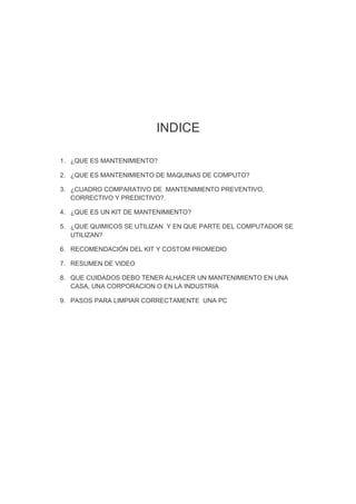 INDICE

1. ¿QUE ES MANTENIMIENTO?

2. ¿QUE ES MANTENIMIENTO DE MAQUINAS DE COMPUTO?

3. ¿CUADRO COMPARATIVO DE MANTENIMIENTO PREVENTIVO,
   CORRECTIVO Y PREDICTIVO?.

4. ¿QUE ES UN KIT DE MANTENIMIENTO?

5. ¿QUE QUIMICOS SE UTILIZAN Y EN QUE PARTE DEL COMPUTADOR SE
   UTILIZAN?

6. RECOMENDACIÓN DEL KIT Y COSTOM PROMEDIO

7. RESUMEN DE VIDEO

8. QUE CUIDADOS DEBO TENER ALHACER UN MANTENIMIENTO EN UNA
   CASA, UNA CORPORACION O EN LA INDUSTRIA

9. PASOS PARA LIMPIAR CORRECTAMENTE UNA PC
 