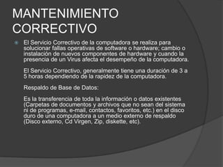 MANTENIMIENTO CORRECTIVO El Servicio Correctivo de la computadora se realiza para solucionar fallas operativas de software o hardware; cambio o instalación de nuevos componentes de hardware y cuando la presencia de un Virus afecta el desempeño de la computadora.El Servicio Correctivo, generalmente tiene una duración de 3 a 5 horas dependiendo de la rapidez de la computadora.Respaldo de Base de Datos:Es la transferencia de toda la información o datos existentes (Carpetas de documentos y archivos que no sean del sistema ni de programas, e-mail, contactos, favoritos, etc.) en el disco duro de una computadora a un medio externo de respaldo (Disco externo, Cd Virgen, Zip, diskette, etc).