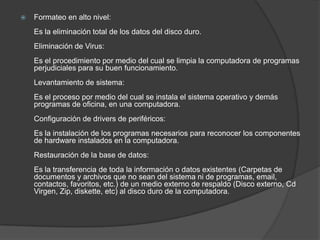 Formateo en alto nivel:Es la eliminación total de los datos del disco duro.Eliminación de Virus:Es el procedimiento por medio del cual se limpia la computadora de programas perjudiciales para su buen funcionamiento.Levantamiento de sistema:Es el proceso por medio del cual se instala el sistema operativo y demás programas de oficina, en una computadora.Configuración de drivers de periféricos:Es la instalación de los programas necesarios para reconocer los componentes de hardware instalados en la computadora.Restauración de la base de datos:Es la transferencia de toda la información o datos existentes (Carpetas de documentos y archivos que no sean del sistema ni de programas, email, contactos, favoritos, etc.) de un medio externo de respaldo (Disco externo, Cd Virgen, Zip, diskette, etc) al disco duro de la computadora.