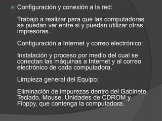 Configuración y conexión a la red:Trabajo a realizar para que las computadoras se puedan ver entre si y puedan utilizar otras impresoras.Configuración a Internet y correo electrónico:Instalación y proceso por medio del cual se conectan las máquinas a Internet y al correo electrónico de cada computadora.Limpieza general del Equipo:Eliminación de impurezas dentro del Gabinete, Teclado, Mouse, Unidades de CDROM y Floppy, que contenga la computadora.