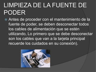 LIMPIEZA DE LA FUENTE DE PODER Antes de proceder con el mantenimiento de la fuente de poder, se deben desconectar todos los cables de alimentación que se estén utilizando, Lo primero que se debe desconectar son los cables que van a la tarjeta principal recuerde los cuidados en su conexión).