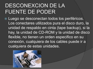 DESCONEXCION DE LA FUENTE DE PODER Luego se desconectan todos los periféricos. Los conectares utilizados pura el disco duro, la unidad de respaldo en cinta (tape backup), si la hay, la unidad de CD-ROM y la unidad de disco flexible, no tienen un orden especifico en su conexión, cualquiera de los cables puede ir a cualquiera de estas unidades.