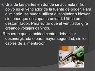 Una de las partes en donde se acumula más polvo es el ventilador de la fuente de poder. Para eliminarlo, se puede utilizar el soplador o blower sin tener que destapar la unidad. Utilice un destornillador, Para evitar que el ventilador gire creando voltajes dañinos.¡Recuerde que la unidad central debe citar desenergizada o para mayor seguridad, sin los cables de alimentación!