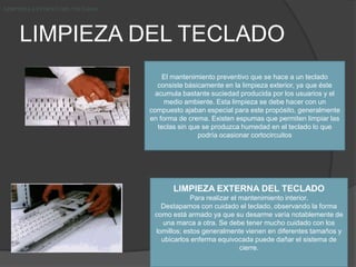 LIMPIEZA DEL TECLADO LIMPIEZA EXTERNA DEL TECLADOLIMPIEZA EXTERNA DEL TECLADOLIMPIEZA EXTERNA DEL TECLADOEl mantenimiento preventivo que se hace a un teclado consiste básicamente en la limpieza exterior, ya que éste acumula bastante suciedad producida por los usuarios y el medio ambiente. Esta limpieza se debe hacer con un compuesto ajaban especial para este propósito, generalmente en forma de crema. Existen espumas que permiten limpiar las teclas sin que se produzca humedad en el teclado lo que podría ocasionar cortocircuitosLIMPIEZA EXTERNA DEL TECLADOPara realizar el mantenimiento interior.Destapamos con cuidado el teclado, observando la forma como está armado ya que su desarme varía notablemente de una marca a otra. Se debe tener mucho cuidado con los lomillos; estos generalmente vienen en diferentes tamaños y ubicarlos enferma equivocada puede dañar el sistema de cierre.