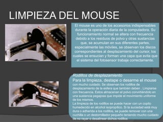 LIMPIEZA DEL MOUSE El mouse es uno de los accesorios indispensables durante la operación diaria de la computadora. Su funcionamiento normal se altera con frecuencia debido a los residuos de polvo y otras sustancias que, se acumulan en sus diferentes partes, especialmente las móviles, se observan los discos correspondientes al desplazamiento del cursor, los cuales se ensucian y forman una capa que evita que el sistema del fotosensor trabaje correctamente.Rodillos de desplazamientoPara la limpieza, destape o desarme el mouse con mucho cuidado. Se observan los rodillos de desplazamiento de la esfera que también deben . Limpiarse con frecuencia. Estos almacenan el polvo convirtiéndolo en una sustancia pegajosa que impide el movimiento uniforme de los mismos.La limpieza de los rodillos se puede hacer con un copito humedecido en alcohol isopropílico. Si la suciedad está muy dura o adherida a los rodillos, se puede remover con una cuchilla o un destornillador pequeño teniendo mucho cuidado de no rayar o desalinear dichos rodillos