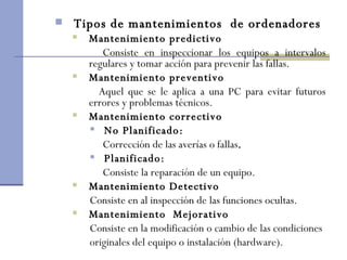 Tipos de mantenimientos  de ordenadores Mantenimiento predictivo Consiste en inspeccionar los equipos a intervalos regulares y tomar acción para prevenir las fallas. Mantenimiento preventivo Aquel que se le aplica a una PC para evitar futuros errores y problemas técnicos. Mantenimiento correctivo No Planificado:     Corrección de las averías o fallas .   Planificado:     Consiste la reparación de un equipo.  Mantenimiento  Detectivo Consiste en al inspección de las funciones ocultas. Mantenimiento  Mejorativo Consiste en la modificación o cambio de las condiciones originales del equipo o instalación (hardware). 