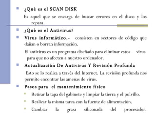 ¿Qué es el SCAN DISK Es aquel que se encarga de buscar errores en el disco y los repara.  ¿Qué es el Antivirus? Virus informático.-  consisten en sectores de código que dañan o borran información. El antivirus es un programa diseñado para eliminar estos  virus  para que no afecten a nuestro ordenador. Actualización De Antivirus Y Revisión Profunda  Esto se lo realiza a través del Internet. La revisión profunda nos permite encontrar las amenas de virus. Pasos para  el mantenimiento físico Retirar la tapa del gabinete y limpiar la tierra y el polvillo. Realizar la misma tarea con la fuente de alimentación. Cambiar la grasa siliconada del procesador. 