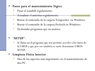 Pasos para el mantenimiento lógico Pasar el scandisk regularmente. Actualizar el antivirus regularmente. Borrar el contenido de la carpeta Temporales  en Windows. Borrar el contenido de la carpeta Prefetch en Windows. Desinstalar programas que no usamos. " SETUP ". Se llama así al programa que nos permite acceder a los datos de la CMOS y que por eso también se suele denominar CMOS-SETUP.  Limpieza Física Interior Uno de los aspectos más importantes en el mantenimiento de una PC.  