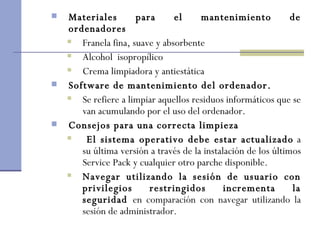 Materiales para el mantenimiento de ordenadores Franela fina, suave y absorbente Alcohol  isopropílico  Crema limpiadora y antiestática  Software de mantenimiento del ordenador. Se refiere a limpiar aquellos residuos informáticos que se van acumulando por el uso del ordenador.  Consejos para una correcta limpieza El sistema operativo debe estar actualizado  a su última versión a través de la instalación de los últimos Service Pack y cualquier otro parche disponible.  Navegar utilizando la sesión de usuario con privilegios restringidos incrementa la seguridad  en comparación con navegar utilizando la sesión de administrador.   