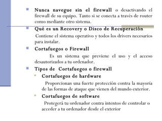 Nunca navegue sin el firewall  o desactivando el firewall de su equipo. Tanto si se conecta a través de router como mediante otro sistema.  Qué es un Recovery o Disco de Recuperación Contiene el sistema operativo y todos los drivers necesarios para instalar.  Cortafuegos o Firewall Es un sistema que previene el uso y el acceso desautorizados a tu ordenador. Tipos de  Cortafuegos o firewall Cortafuegos de hardware Proporcionan una fuerte protección contra la mayoría de las formas de ataque que vienen del mundo exterior.  Cortafuegos de software Protegerá tu ordenador contra intentos de controlar o  acceder a tu ordenador desde el exterior   