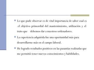 Lo que pude observar es de vital importancia de saber cual es  el objetivo primordial del mantenimiento, utilización y el trato que  debemos dar a nuestros ordenadores.  La experiencia adquirida fue una oportunidad más para desarrollarme más en el campo laboral . He logrado resultados positivos en las pasantías realizadas que me permitió tener nuevos conocimientos y habilidades.  