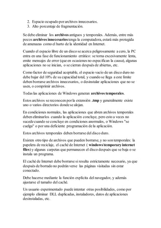 2. Espacio ocupado porarchivos innecesarios.
3. Alto porcentaje de fragmentación.
Se debe eliminar los archivos antiguos y temporales. Además, entre más
pocos archivos innecesarios tenga la computadora, estará más protegida
de amenazas como el hurto de la identidad en Internet.
Cuando el espacio libre de un disco se acerca peligrosamente a cero, la PC
entra en una fase de funcionamiento errático: se torna excesivamente lenta,
emite mensajes de error (que en ocasiones no especifican la causa), algunas
aplicaciones no se inician, o se cierran después de abiertas, etc.
Como factor de seguridad aceptable, el espacio vacío de un disco duro no
debe bajar del 10% de su capacidad total, y cuando se llega a este límite
deben borrarse archivos innecesarios, o desinstalar aplicaciones que no se
usen, o comprimir archivos.
Todas las aplicaciones de Windows generan archivos temporales.
Estos archivos se reconocen porla extensión .tmp y generalmente existe
uno o varios directorios dondese alojan.
En condiciones normales, las aplicaciones que abren archivos temporales
deben eliminarlos cuando la aplicación concluye, pero esto a veces no
sucedecuando se concluye en condiciones anormales, o Windows "se
cuelga" o por una deficiente programación de la aplicación.
Estos archivos temporales deben borrarse del disco duro.
Existen otro tipo de archivos que pueden borrarse, y no son temporales: la
papelera de reciclaje, el caché de Internet ( windowstemporaryinternet
files) y algunas carpetas que permanecen el disco después que se baja o se
instala un programa.
El caché de Internet debe borrarse si resulta estrictamente necesario, ya que
después de borrado no podrán verse las páginas visitadas sin estar
conectado.
Debe hacerse mediante la función explícita del navegador, y además
ajustarse el tamaño del caché.
Un usuario experimentado puede intentar otras posibilidades, como por
ejemplo eliminar DLL duplicadas, instaladores, datos de aplicaciones
desinstaladas, etc.
 