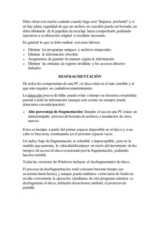 Debe obrar con mucho cuidado cuando haga esta "limpieza profunda" y si
no hay plena seguridad de que un archivo en cuestión puede ser borrado, no
debe eliminarlo de la papelera de reciclaje hasta comprobarlo, pudiendo
reponerse a su ubicación original si resultara necesario.
En general lo que se debe realizar sonestas labores:
 Eliminar los programas antiguos y archivos temporales.
 Eliminar la información obsoleta
 Asegurarnos de guardar de manera segura la información.
 Eliminar las entradas de registro inválidas y los accesos directos
dañados.
DESFRAGMENTACIÓN
De todos los componentes de una PC, el disco duro es el más sensible y el
que más requiere un cuidadoso mantenimiento.
La detección precozde fallas puede evitar a tiempo un desastre conpérdida
parcial o total de información (aunque este evento no siempre puede
detectarse con anticipación).
 Alto porcentaje de fragmentación:Durante el uso de una PC existe un
ininterrumpido proceso deborrado de archivos e instalación de otros
nuevos.
Estos se instalan a partir del primer espacio disponible en el disco y si no
cabe se fracciona, continuando en el próximo espacio vacío.
Un índice bajo de fragmentación es tolerable e imperceptible, pero en la
medida que aumenta, la velocidaddisminuye en razón del incremento de los
tiempos de acceso al disco ocasionado porla fragmentación, pudiendo
hacerse notable.
Todas las versiones de Windows incluyen el desfragmentador de disco.
El proceso dedesfragmentación total consume bastante tiempo (en
ocasiones hasta horas), y aunque puede realizarse como tarea de fondo no
resulta conveniente la ejecución simultanea de otro programa mientras se
desfragmenta el disco, debiendo desactivarse también el protectorde
pantalla.
 
