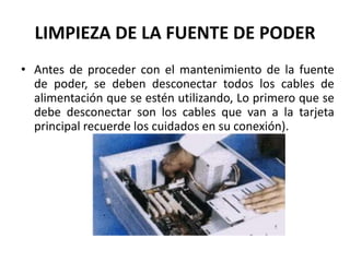 LIMPIEZA DE LA FUENTE DE PODERAntes de proceder con el mantenimiento de la fuente de poder, se deben desconectar todos los cables de alimentación que se estén utilizando, Lo primero que se debe desconectar son los cables que van a la tarjeta principal recuerde los cuidados en su conexión).