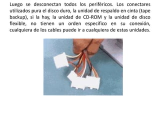 Luego se desconectan todos los periféricos. Los conectares utilizados pura el disco duro, la unidad de respaldo en cinta (tape backup), si la hay, la unidad de CD-ROM y la unidad de disco flexible, no tienen un orden especifico en su conexión, cualquiera de los cables puede ir a cualquiera de estas unidades.