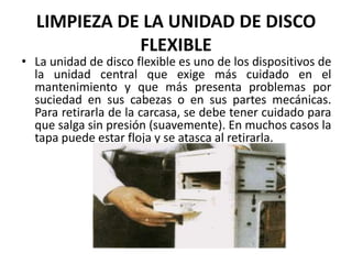 LIMPIEZA DE LA UNIDAD DE DISCO FLEXIBLELa unidad de disco flexible es uno de los dispositivos de la unidad central que exige más cuidado en el mantenimiento y que más presenta problemas por suciedad en sus cabezas o en sus partes mecánicas. Para retirarla de la carcasa, se debe tener cuidado para que salga sin presión (suavemente). En muchos casos la tapa puede estar floja y se atasca al retirarla.