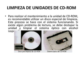 LIMPIEZA DE UNIDADES DE CD-ROMPara realizar el mantenimiento a la unidad de CD-ROM, es recomendable utilizar un disco especial de limpieza. Este proceso se hace con el sistema funcionando. Si existe algún problema de lectura, se debe destapar la unidad y limpiar el sistema óptico con alcohol isopropílico.