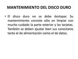MANTENIMIENTO DEL DISCO DUROEl disco duro no se debe destapar. Su mantenimiento consiste sólo en limpiar con mucho cuidado la parte exterior y las tarjetas. También se deben ajustar bien sus conectares tanto el de alimentación como el de datos.