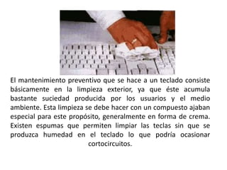 El mantenimiento preventivo que se hace a un teclado consiste básicamente en la limpieza exterior, ya que éste acumula bastante suciedad producida por los usuarios y el medio ambiente. Esta limpieza se debe hacer con un compuesto ajaban especial para este propósito, generalmente en forma de crema. Existen espumas que permiten limpiar las teclas sin que se produzca humedad en el teclado lo que podría ocasionar cortocircuitos.