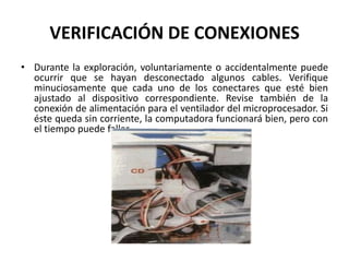 VERIFICACIÓN DE CONEXIONESDurante la exploración, voluntariamente o accidentalmente puede ocurrir que se hayan desconectado algunos cables. Verifique minuciosamente que cada uno de los conectares que esté bien ajustado al dispositivo correspondiente. Revise también de la conexión de alimentación para el ventilador del microprocesador. Si éste queda sin corriente, la computadora funcionará bien, pero con el tiempo puede fallar.