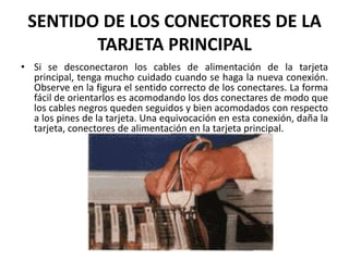 SENTIDO DE LOS CONECTORES DE LA TARJETA PRINCIPALSi se desconectaron los cables de alimentación de la tarjeta principal, tenga mucho cuidado cuando se haga la nueva conexión. Observe en la figura el sentido correcto de los conectares. La forma fácil de orientarlos es acomodando los dos conectares de modo que los cables negros queden seguidos y bien acomodados con respecto a los pines de la tarjeta. Una equivocación en esta conexión, daña la tarjeta, conectores de alimentación en la tarjeta principal.