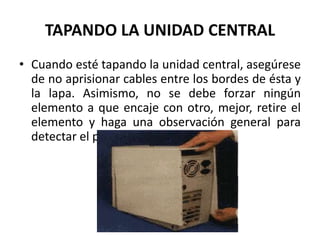 TAPANDO LA UNIDAD CENTRALCuando esté tapando la unidad central, asegúrese de no aprisionar cables entre los bordes de ésta y la lapa. Asimismo, no se debe forzar ningún elemento a que encaje con otro, mejor, retire el elemento y haga una observación general para detectar el problema. 