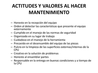 ACTITUDES Y VALORES AL HACER MANTENIMIENTOHonesto en la recepción del equipo Orden al detectar las características que presente el equipo externamente Cumplido en el manejo de las normas de seguridad Organizado en su lugar de trabajo Cuidadoso en el manejo de la herramienta Precavido en el desensamble del equipo de las piezas Pulcro en la limpieza de las superficies externas/internas de la CPU Creativo en la solución de problemas Honesto al ensamblar partes Responsable en la entrega en buenas condiciones y a tiempo de la CPU 