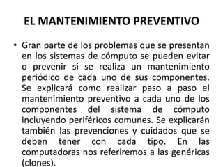 EL MANTENIMIENTO PREVENTIVOGran parte de los problemas que se presentan en los sistemas de cómputo se pueden evitar o prevenir si se realiza un mantenimiento periódico de cada uno de sus componentes. Se explicará como realizar paso a paso el mantenimiento preventivo a cada uno de los componentes del sistema de cómputo incluyendo periféricos comunes. Se explicarán también las prevenciones y cuidados que se deben tener con cada tipo. En las computadoras nos referiremos a las genéricas (clones).