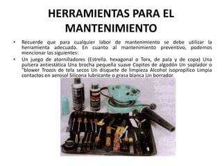 HERRAMIENTAS PARA EL MANTENIMIENTORecuerde que para cualquier labor de mantenimiento se debe utilizar la herramienta adecuada. En cuanto al mantenimiento preventivo, podemos mencionar las siguientes:Un juego de atornilladores (Estrella. hexagonal o Torx, de pala y de copa) Una pulsera antiestática Una brocha pequeña suave Copitos de algodón Un soplador o "blower Trozos de tela secos Un disquete de limpieza Alcohol isopropílico Limpia contactos en aerosol Silicona lubricante o grasa blanca Un borrador.