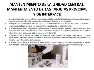 MANTENIMIENTO DE LA UNIDAD CENTRAL. MANTENIMIENTO DE LAS TARJETAS PRINCIPAL Y DE INTERFACEAl destapar la unidad central debemos tener desconectados lodos los dispositivos tanto los de potencia como los de comunicación, No olvide organizar los tomillos a medida que se van retirando.No haga fuerzas excesivas para retirar la tapa de la unidad central. Haga un análisis de la forma en que ésta se encuentra ajustada de tal modo que no se corran riesgos de daño en algún elemento.El mantenimiento esté funcionando correctamente y adicionalmente, detectar alguna falla que deba corregirse. Con estos procedimientos previos se delimita el grado de responsabilidad antes de realizar el mantenimiento en caso de que algo no funcione correctamente.El siguiente paso es retirar las tarjetas de interface (video, sonido, fax-módem, etc.), figura 1. Es muy recomendable establecer claramente la ranura (slot) en la que se encuentra instalada cada una para conservar el mismo orden al momento de insertarlas. El manejo de las tarjetas electrónicas exige mucho cuidado. Uno de los más importantes es utilizar correctamente una pulsera antiestática con el fin de prevenir las descargas electrostáticas del cuerpo.