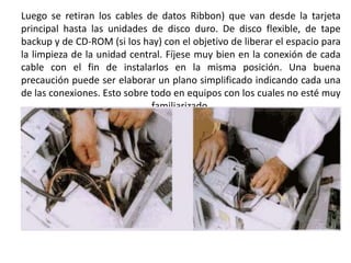 Luego se retiran los cables de datos Ribbon) que van desde la tarjeta principal hasta las unidades de disco duro. De disco flexible, de tape backup y de CD-ROM (si los hay) con el objetivo de liberar el espacio para la limpieza de la unidad central. Fíjese muy bien en la conexión de cada cable con el fin de instalarlos en la misma posición. Una buena precaución puede ser elaborar un plano simplificado indicando cada una de las conexiones. Esto sobre todo en equipos con los cuales no esté muy familiarizado.