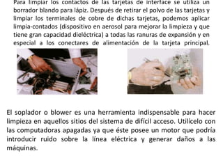 Para limpiar los contactos de las tarjetas de interface se utiliza un borrador blando para lápiz. Después de retirar el polvo de las tarjetas y limpiar los terminales de cobre de dichas tarjetas, podemos aplicar limpia-contados (dispositivo en aerosol para mejorar la limpieza y que tiene gran capacidad dieléctrica) a todas las ranuras de expansión y en especial a los conectares de alimentación de la tarjeta principal.El soplador o blower es una herramienta indispensable para hacer limpieza en aquellos sitios del sistema de difícil acceso. Utilícelo con las computadoras apagadas ya que éste posee un motor que podría introducir ruido sobre la línea eléctrica y generar daños a las máquinas.