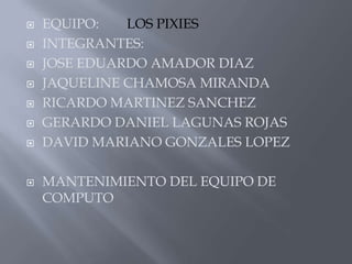 EQUIPO:LOS PIXIESINTEGRANTES:JOSE EDUARDO AMADOR DIAZJAQUELINE CHAMOSA MIRANDARICARDO MARTINEZ SANCHEZGERARDO DANIEL LAGUNAS ROJASDAVID MARIANO GONZALES LOPEZMANTENIMIENTO DEL EQUIPO DE      COMPUTO