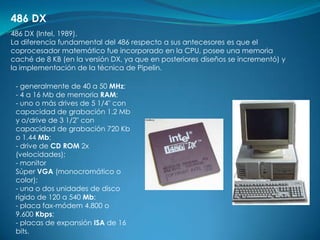 486 DX
486 DX (Intel, 1989).
La diferencia fundamental del 486 respecto a sus antecesores es que el
coprocesador matemático fue incorporado en la CPU, posee una memoria
caché de 8 KB (en la versión DX, ya que en posteriores diseños se incrementó) y
la implementación de la técnica de Pipelin.

 - generalmente de 40 a 50 MHz;
 - 4 a 16 Mb de memoria RAM;
 - uno o más drives de 5 1/4" con
 capacidad de grabación 1.2 Mb
 y o/drive de 3 1/2" con
 capacidad de grabación 720 Kb
 o 1.44 Mb;
 - drive de CD ROM 2x
 (velocidades);
 - monitor
 Súper VGA (monocromático o
 color);
 - una o dos unidades de disco
 rígido de 120 a 540 Mb;
 - placa fax-módem 4.800 o
 9.600 Kbps;
 - placas de expansión ISA de 16
 bits.
 