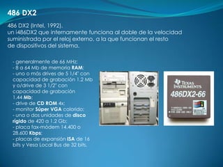 486 DX2
486 DX2 (Intel, 1992).
un i486DX2 que internamente funciona al doble de la velocidad
suministrada por el reloj externo, a la que funcionan el resto
de dispositivos del sistema.

 - generalmente de 66 MHz;
 - 8 a 64 Mb de memoria RAM;
 - uno o más drives de 5 1/4" con
 capacidad de grabación 1.2 Mb
 y o/drive de 3 1/2" con
 capacidad de grabación
 1.44 Mb;
 - drive de CD ROM 4x;
 - monitor Súper VGA colorido;
 - una o dos unidades de disco
 rígido de 420 a 1.2 Gb;
 - placa fax-módem 14.400 o
 28.600 Kbps;
 - placas de expansión ISA de 16
 bits y Vesa Local Bus de 32 bits.
 