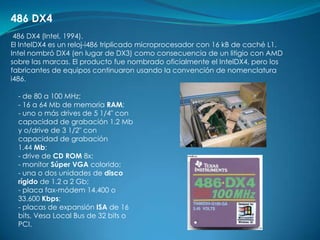 486 DX4
 486 DX4 (Intel, 1994).
El IntelDX4 es un reloj-i486 triplicado microprocesador con 16 kB de caché L1.
Intel nombró DX4 (en lugar de DX3) como consecuencia de un litigio con AMD
sobre las marcas. El producto fue nombrado oficialmente el IntelDX4, pero los
fabricantes de equipos continuaron usando la convención de nomenclatura
i486.

  - de 80 a 100 MHz;
  - 16 a 64 Mb de memoria RAM;
  - uno o más drives de 5 1/4" con
  capacidad de grabación 1.2 Mb
  y o/drive de 3 1/2" con
  capacidad de grabación
  1.44 Mb;
  - drive de CD ROM 8x;
  - monitor Súper VGA colorido;
  - una o dos unidades de disco
  rígido de 1.2 a 2 Gb;
  - placa fax-módem 14.400 o
  33.600 Kbps;
  - placas de expansión ISA de 16
  bits, Vesa Local Bus de 32 bits o
  PCI.
 