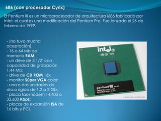 686 (con procesador Cyrix)
El Pentium III es un microprocesador de arquitectura i686 fabricado por
Intel; el cual es una modificación del Pentium Pro. Fue lanzado el 26 de
febrero de 1999.


 - (no tuvo mucha
 aceptación);
 - 16 a 64 Mb de
 memoria RAM;
 - un drive de 3 1/2" con
 capacidad de grabación
 1.44 Mb;
 - drive de CD ROM 16x;
 - monitor Súper VGA color;
 - una o dos unidades de
 disco rígido de 1.2 a 2 Gb;
 - placa fax-módem 14.400 o
 33.600 Kbps;
 - placas de expansión ISA de
 16 bits y PCI.
 