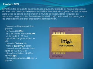 Pentium PRO
El Pentium Pro es la sexta generación de arquitectura x86 de los microprocesadores
de Intel, cuya meta era remplazar al Intel Pentium en toda la gama de aplicaciones,
pero luego se centró como chip en el mundo de los servidores y equipos de
sobremesa de gama alta. Posteriormente Intel lo dejó de lado a favor de su gama
de procesadores de altas prestaciones llamada Xeon.


  - (fue muy utilizado en el área
  gráfica)
  - de 166 a 200 MHz;
  - 16 a 64 Mb de memoria RAM;
  - un drive de 3 1/2" con
  capacidad de grabación 1.44
  Mb;
  - drive de CD Rom 16x;
  - monitor Super VGA color;
  - una o dos unidades de disco
  rígido de 1.2 a 3.2 Gb;
  - placa fax-módem 14.400 o
  33.600 Kbps;
  - placas de expansión ISA de 16
  bits y PCI.
 