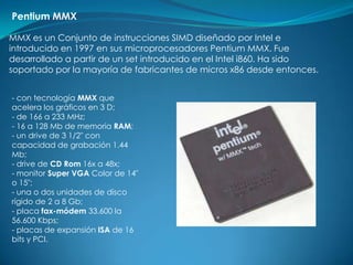 Pentium MMX

MMX es un Conjunto de instrucciones SIMD diseñado por Intel e
introducido en 1997 en sus microprocesadores Pentium MMX. Fue
desarrollado a partir de un set introducido en el Intel i860. Ha sido
soportado por la mayoría de fabricantes de micros x86 desde entonces.


- con tecnología MMX que
acelera los gráficos en 3 D;
- de 166 a 233 MHz;
- 16 a 128 Mb de memoria RAM;
- un drive de 3 1/2" con
capacidad de grabación 1.44
Mb;
- drive de CD Rom 16x a 48x;
- monitor Super VGA Color de 14"
o 15";
- una o dos unidades de disco
rígido de 2 a 8 Gb;
- placa fax-módem 33.600 la
56.600 Kbps;
- placas de expansión ISA de 16
bits y PCI.
 