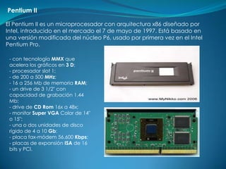 Pentium II

El Pentium II es un microprocesador con arquitectura x86 diseñado por
Intel, introducido en el mercado el 7 de mayo de 1997. Está basado en
una versión modificada del núcleo P6, usado por primera vez en el Intel
Pentium Pro.

 - con tecnología MMX que
 acelera los gráficos en 3 D;
 - procesador slot 1;
 - de 200 a 500 MHz;
 - 16 a 256 Mb de memoria RAM;
 - un drive de 3 1/2" con
 capacidad de grabación 1.44
 Mb;
 - drive de CD Rom 16x a 48x;
 - monitor Super VGA Color de 14"
 o 15";
 - una o dos unidades de disco
 rígido de 4 a 10 Gb;
 - placa fax-módem 56.600 Kbps;
 - placas de expansión ISA de 16
 bits y PCI.
 