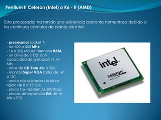 Pentium II Celeron (Intel) o K6 - II (AMD)


Este procesador ha tenido una existencia bastante tormentosa debido a
los continuos cambios de planes de Intel


 - procesador socket 7;
 - de 300 a 550 MHz;
 - 16 a 256 Mb de memoria RAM;
 - un drive de 3 1/2" con
 capacidad de grabación 1.44
 Mb;
 - drive de CD Rom 48x a 52x;
 - monitor Super VGA Color de 14"
 o 15";
 - una o dos unidades de disco
 rígido de 8 a 15 Gb;
 - placa fax-módem 56.600 Kbps;
 - placas de expansión ISA de 16
 bits y PCI.
 