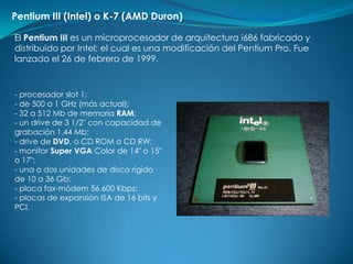 Pentium III (Intel) o K-7 (AMD Duron)

El Pentium III es un microprocesador de arquitectura i686 fabricado y
distribuido por Intel; el cual es una modificación del Pentium Pro. Fue
lanzado el 26 de febrero de 1999.



- procesador slot 1;
- de 500 a 1 GHz (más actual);
- 32 a 512 Mb de memoria RAM;
- un drive de 3 1/2" con capacidad de
grabación 1.44 Mb;
- drive de DVD, o CD ROM o CD RW;
- monitor Super VGA Color de 14" o 15"
o 17";
- una o dos unidades de disco rígido
de 10 a 36 Gb;
- placa fax-módem 56.600 Kbps;
- placas de expansión ISA de 16 bits y
PCI.
 