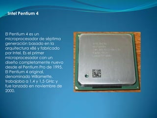 Intel Pentium 4



El Pentium 4 es un
microprocesador de séptima
generación basado en la
arquitectura x86 y fabricado
por Intel. Es el primer
microprocesador con un
diseño completamente nuevo
desde el Pentium Pro de 1995.
El Pentium 4 original,
denominado Willamette,
trabajaba a 1,4 y 1,5 GHz; y
fue lanzado en noviembre de
2000.
 