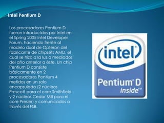 Intel Pentium D

Los procesadores Pentium D
fueron introducidos por Intel en
el Spring 2005 Intel Developer
Forum, haciendo frente al
modelo dual de Opteron del
fabricante de chipsets AMD, el
cual se hizo a la luz a mediados
del año anterior a éste. Un chip
Pentium D consiste
básicamente en 2
procesadores Pentium 4
metidos en un solo
encapsulado (2 núcleos
Prescott para el core Smithfield
y 2 núcleos Cedar Mill para el
core Presler) y comunicados a
través del FSB.
 
