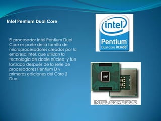 Intel Pentium Dual Core



 El procesador Intel Pentium Dual
 Core es parte de la familia de
 microprocesadores creados por la
 empresa Intel, que utilizan la
 tecnología de doble núcleo, y fue
 lanzado después de la serie de
 procesadores Pentium D y
 primeras ediciones del Core 2
 Duo.
 