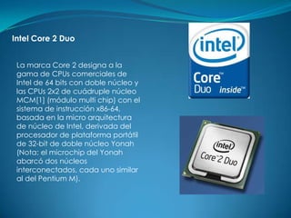 Intel Core 2 Duo


 La marca Core 2 designa a la
 gama de CPUs comerciales de
 Intel de 64 bits con doble núcleo y
 las CPUs 2x2 de cuádruple núcleo
 MCM[1] (módulo multi chip) con el
 sistema de instrucción x86-64,
 basada en la micro arquitectura
 de núcleo de Intel, derivada del
 procesador de plataforma portátil
 de 32-bit de doble núcleo Yonah
 (Nota: el microchip del Yonah
 abarcó dos núcleos
 interconectados, cada uno similar
 al del Pentium M).
 