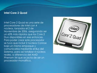 Intel Core 2 Quad


Intel Core 2 Quad es una serie de
procesadores de Intel con 4
núcleos, lanzados el 2 de
Noviembre de 2006, asegurando ser
un 65% más rápidos que los Core 2
Duo disponibles en ese entonces.
Para poder crear este procesador
se tuvo que incluir 2 núcleos Conroe
bajo un mismo empaque y
comunicarlos mediante el Bus del
Sistema, para así totalizar 4 núcleos
reales, a diferencia del AMD
Phenom X4 que se jacta de ser un
procesador monolítico.
 